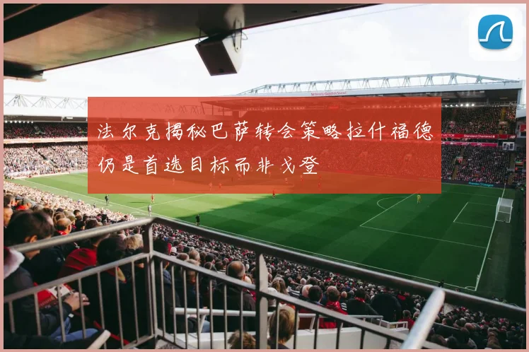 法尔克揭秘巴萨转会策略拉什福德仍是首选目标而非戈登
