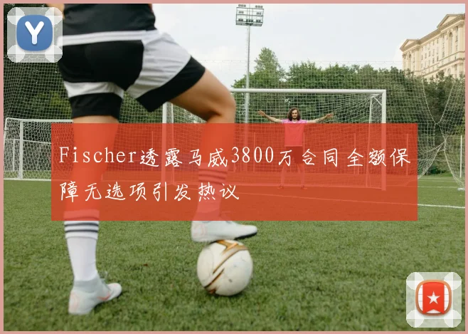 Fischer透露马威3800万合同全额保障无选项引发热议
