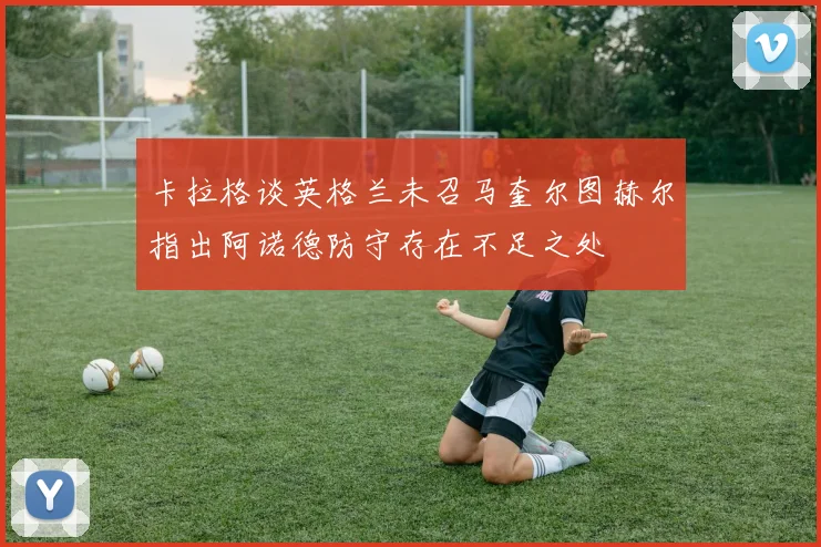 卡拉格谈英格兰未召马奎尔图赫尔指出阿诺德防守存在不足之处