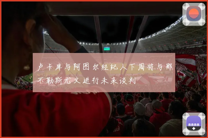 卢卡库与阿图尔经纪人下周将与那不勒斯尤文进行未来谈判