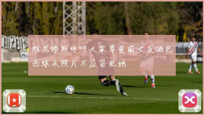 维尼修斯呼吁大家尊重前女友晒巴西球衣照片不应冒犯她