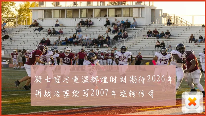 骑士官方重温辉煌时刻期待2026年再战活塞续写2007年逆转传奇