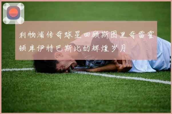 利物浦传奇球星回顾斯图里奇雷霍顿库伊特巴斯比的辉煌岁月