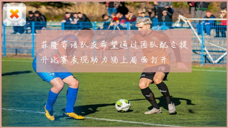 菲隆寄语队友希望通过团队配合提升比赛表现助力场上局面打开