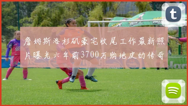 詹姆斯洛杉矶豪宅收尾工作最新照片曝光六年前3700万购地皮的传奇故事