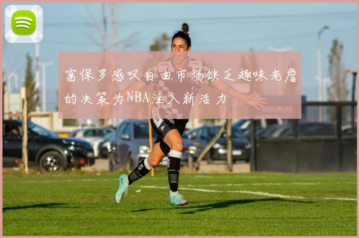富保罗感叹自由市场缺乏趣味老詹的决策为NBA注入新活力