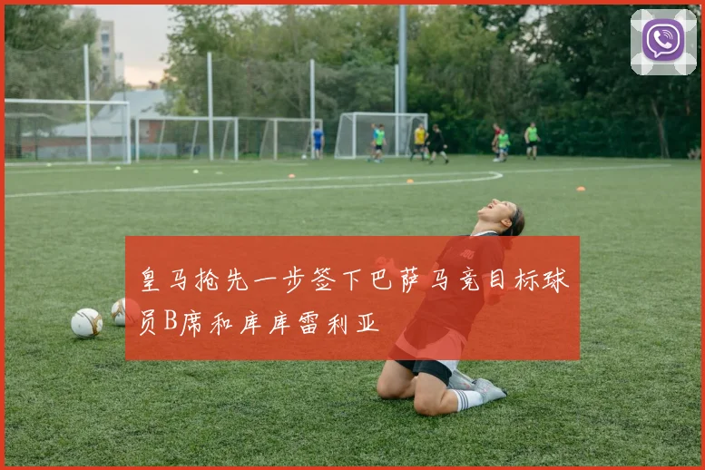 皇马抢先一步签下巴萨马竞目标球员B席和库库雷利亚