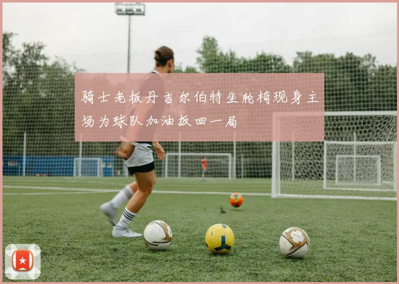 骑士老板丹吉尔伯特坐轮椅现身主场为球队加油扳回一局