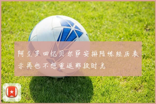阿圭罗回忆贝尔萨安排陪练经历表示再也不想重返那段时光