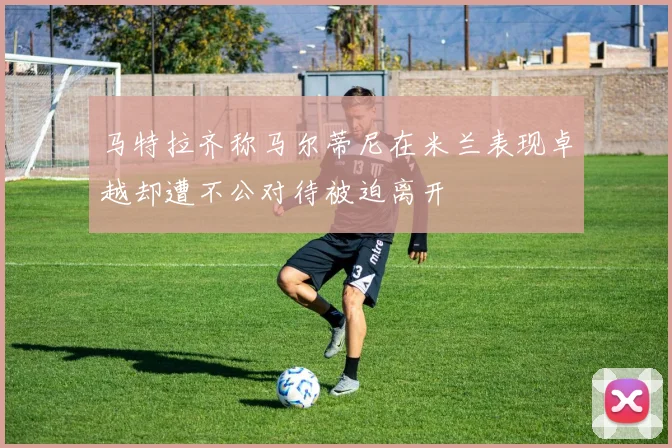 马特拉齐称马尔蒂尼在米兰表现卓越却遭不公对待被迫离开