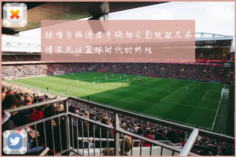 杨鸣与韩德君李晓旭合影致敬兄弟情深见证篮球时代的终结