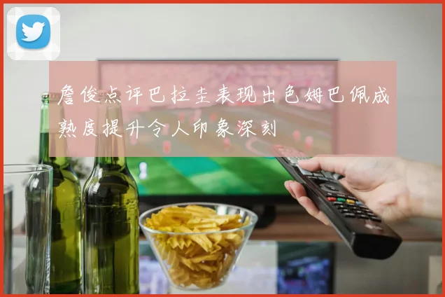 詹俊点评巴拉圭表现出色姆巴佩成熟度提升令人印象深刻