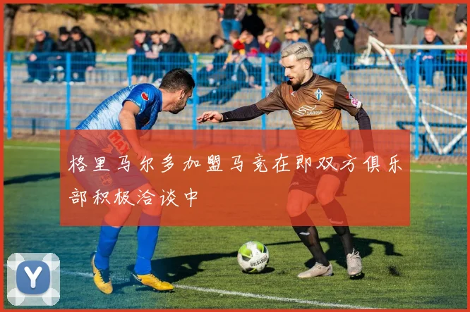 格里马尔多加盟马竞在即双方俱乐部积极洽谈中
