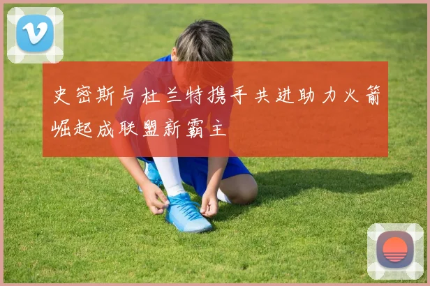 史密斯与杜兰特携手共进助力火箭崛起成联盟新霸主