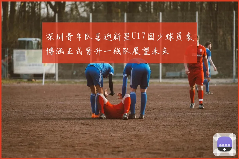 深圳青年队喜迎新星U17国少球员袁博涵正式晋升一线队展望未来