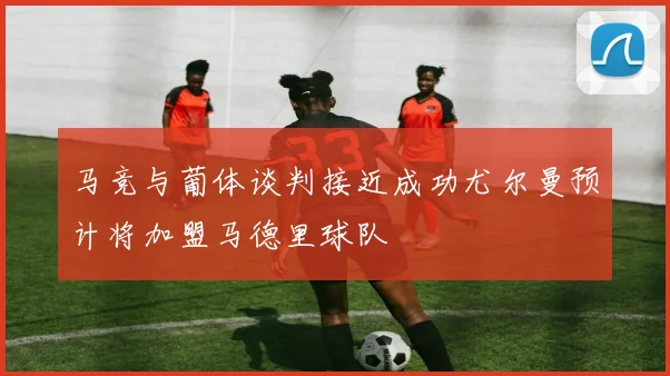 马竞与葡体谈判接近成功尤尔曼预计将加盟马德里球队