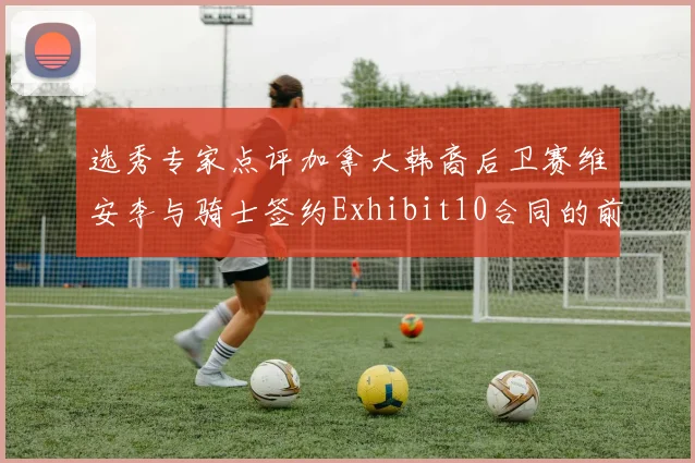 选秀专家点评加拿大韩裔后卫赛维安李与骑士签约Exhibit10合同的前景分析