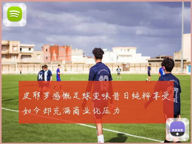 皮耶罗感慨足球变味昔日纯粹享受如今却充满商业化压力