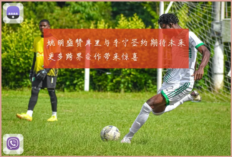 姚明盛赞库里与李宁签约期待未来更多跨界合作带来惊喜