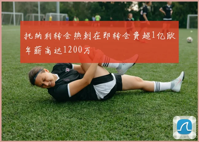 托纳利转会热刺在即转会费超1亿欧年薪高达1200万