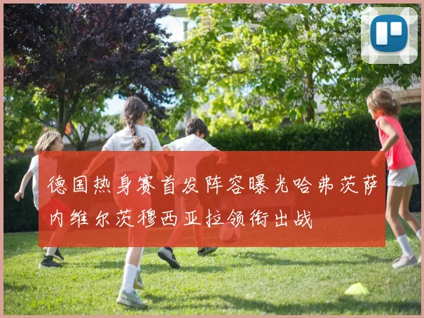 德国热身赛首发阵容曝光哈弗茨萨内维尔茨穆西亚拉领衔出战