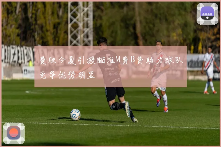 曼联今夏引援瞄准M费B费助力球队竞争优势明显