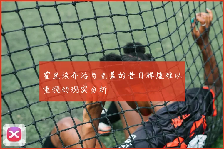 霍里谈乔治与克莱的昔日辉煌难以重现的现实分析