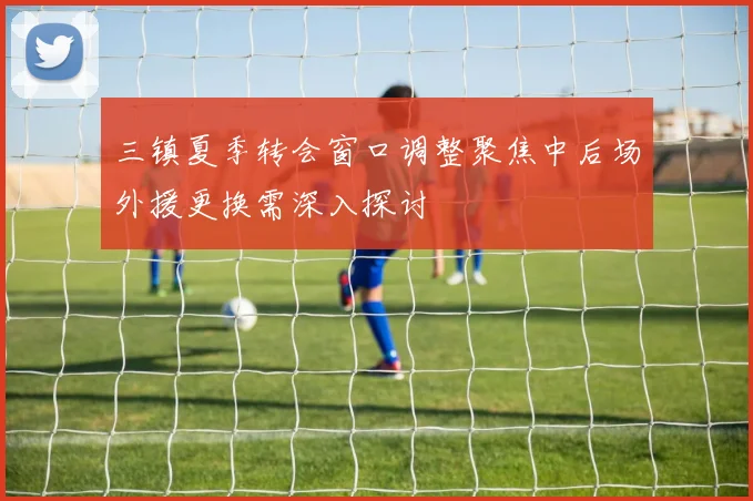 三镇夏季转会窗口调整聚焦中后场外援更换需深入探讨